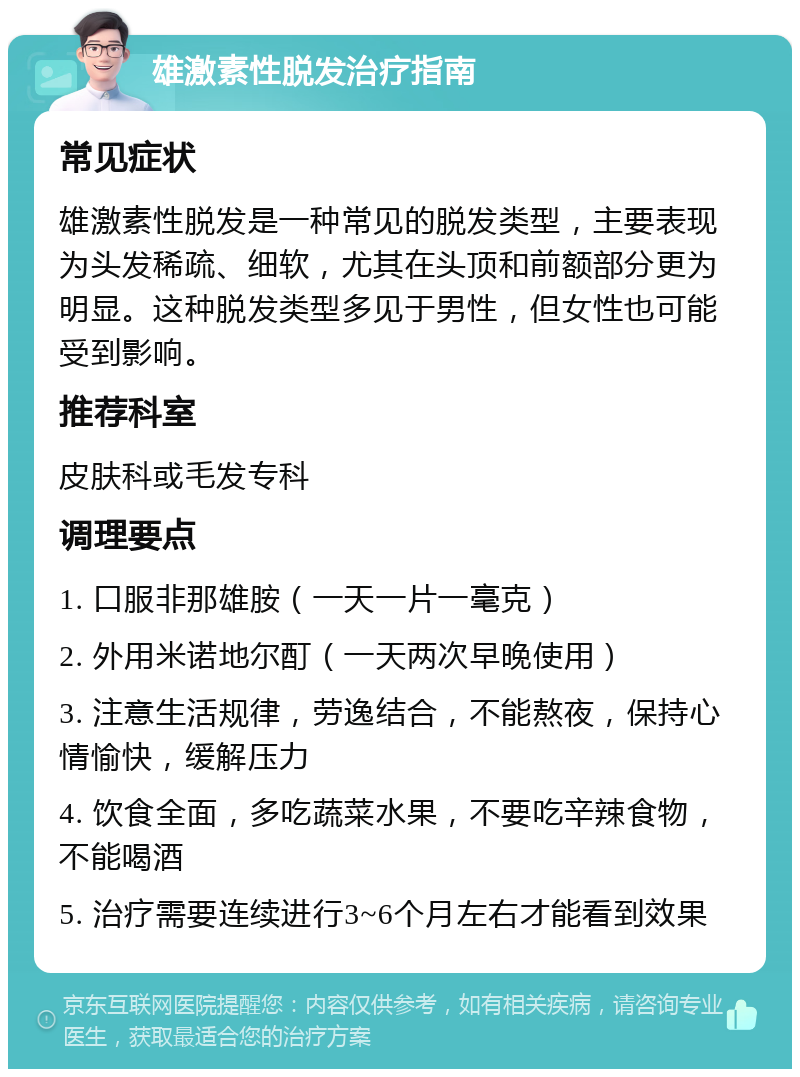 雄激素性脱发治疗指南 常见症状 雄激素性脱发是一种常见的脱发类型，主要表现为头发稀疏、细软，尤其在头顶和前额部分更为明显。这种脱发类型多见于男性，但女性也可能受到影响。 推荐科室 皮肤科或毛发专科 调理要点 1. 口服非那雄胺（一天一片一毫克） 2. 外用米诺地尔酊（一天两次早晚使用） 3. 注意生活规律，劳逸结合，不能熬夜，保持心情愉快，缓解压力 4. 饮食全面，多吃蔬菜水果，不要吃辛辣食物，不能喝酒 5. 治疗需要连续进行3~6个月左右才能看到效果