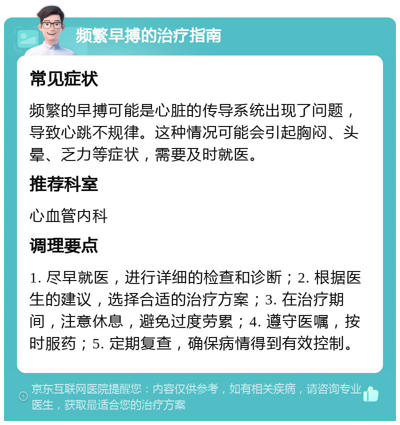 频繁早搏的治疗指南 常见症状 频繁的早搏可能是心脏的传导系统出现了问题，导致心跳不规律。这种情况可能会引起胸闷、头晕、乏力等症状，需要及时就医。 推荐科室 心血管内科 调理要点 1. 尽早就医，进行详细的检查和诊断；2. 根据医生的建议，选择合适的治疗方案；3. 在治疗期间，注意休息，避免过度劳累；4. 遵守医嘱，按时服药；5. 定期复查，确保病情得到有效控制。