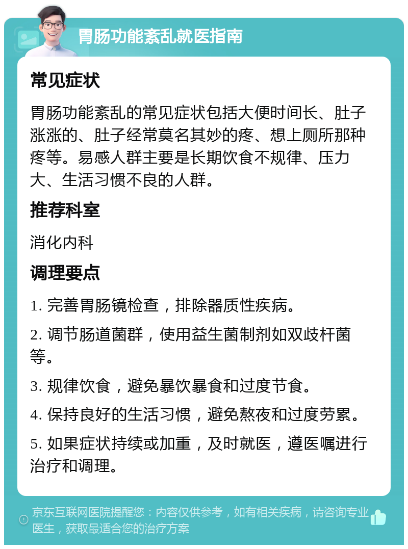 胃肠功能紊乱就医指南 常见症状 胃肠功能紊乱的常见症状包括大便时间长、肚子涨涨的、肚子经常莫名其妙的疼、想上厕所那种疼等。易感人群主要是长期饮食不规律、压力大、生活习惯不良的人群。 推荐科室 消化内科 调理要点 1. 完善胃肠镜检查，排除器质性疾病。 2. 调节肠道菌群，使用益生菌制剂如双歧杆菌等。 3. 规律饮食，避免暴饮暴食和过度节食。 4. 保持良好的生活习惯，避免熬夜和过度劳累。 5. 如果症状持续或加重，及时就医，遵医嘱进行治疗和调理。