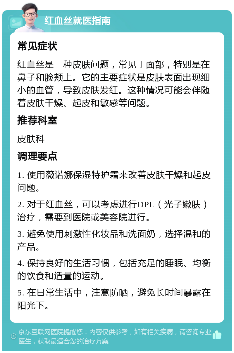 红血丝就医指南 常见症状 红血丝是一种皮肤问题，常见于面部，特别是在鼻子和脸颊上。它的主要症状是皮肤表面出现细小的血管，导致皮肤发红。这种情况可能会伴随着皮肤干燥、起皮和敏感等问题。 推荐科室 皮肤科 调理要点 1. 使用薇诺娜保湿特护霜来改善皮肤干燥和起皮问题。 2. 对于红血丝，可以考虑进行DPL（光子嫩肤）治疗，需要到医院或美容院进行。 3. 避免使用刺激性化妆品和洗面奶，选择温和的产品。 4. 保持良好的生活习惯，包括充足的睡眠、均衡的饮食和适量的运动。 5. 在日常生活中，注意防晒，避免长时间暴露在阳光下。