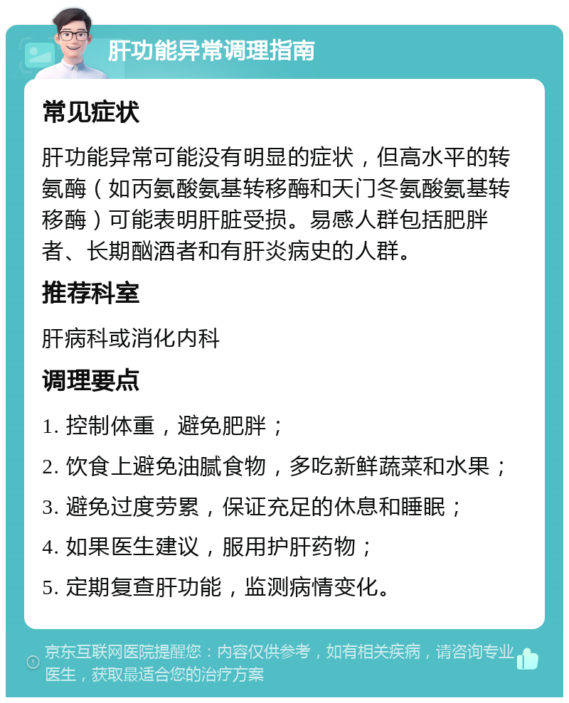 肝功能异常调理指南 常见症状 肝功能异常可能没有明显的症状，但高水平的转氨酶（如丙氨酸氨基转移酶和天门冬氨酸氨基转移酶）可能表明肝脏受损。易感人群包括肥胖者、长期酗酒者和有肝炎病史的人群。 推荐科室 肝病科或消化内科 调理要点 1. 控制体重，避免肥胖； 2. 饮食上避免油腻食物，多吃新鲜蔬菜和水果； 3. 避免过度劳累，保证充足的休息和睡眠； 4. 如果医生建议，服用护肝药物； 5. 定期复查肝功能，监测病情变化。