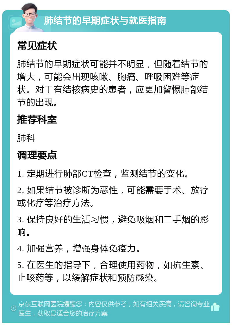 肺结节的早期症状与就医指南 常见症状 肺结节的早期症状可能并不明显，但随着结节的增大，可能会出现咳嗽、胸痛、呼吸困难等症状。对于有结核病史的患者，应更加警惕肺部结节的出现。 推荐科室 肺科 调理要点 1. 定期进行肺部CT检查，监测结节的变化。 2. 如果结节被诊断为恶性，可能需要手术、放疗或化疗等治疗方法。 3. 保持良好的生活习惯，避免吸烟和二手烟的影响。 4. 加强营养，增强身体免疫力。 5. 在医生的指导下，合理使用药物，如抗生素、止咳药等，以缓解症状和预防感染。