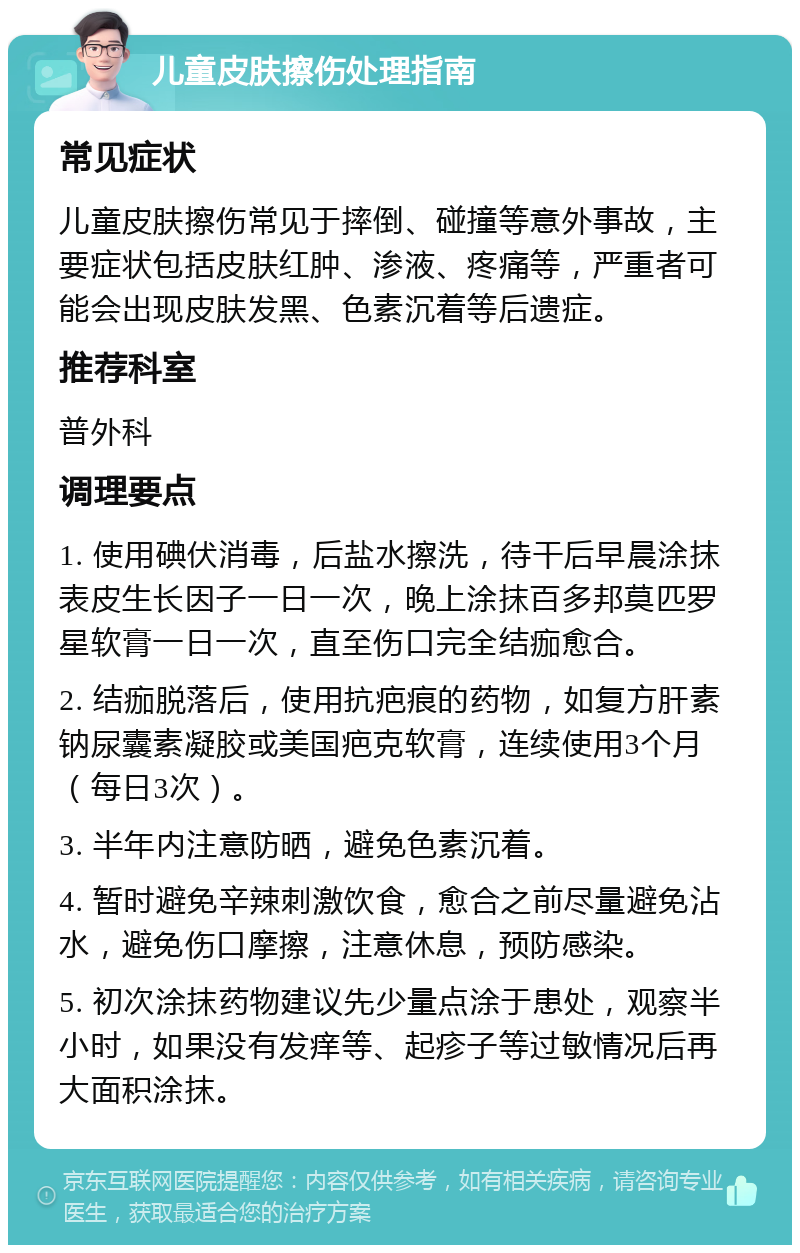 儿童皮肤擦伤处理指南 常见症状 儿童皮肤擦伤常见于摔倒、碰撞等意外事故，主要症状包括皮肤红肿、渗液、疼痛等，严重者可能会出现皮肤发黑、色素沉着等后遗症。 推荐科室 普外科 调理要点 1. 使用碘伏消毒，后盐水擦洗，待干后早晨涂抹表皮生长因子一日一次，晚上涂抹百多邦莫匹罗星软膏一日一次，直至伤口完全结痂愈合。 2. 结痂脱落后，使用抗疤痕的药物，如复方肝素钠尿囊素凝胶或美国疤克软膏，连续使用3个月（每日3次）。 3. 半年内注意防晒，避免色素沉着。 4. 暂时避免辛辣刺激饮食，愈合之前尽量避免沾水，避免伤口摩擦，注意休息，预防感染。 5. 初次涂抹药物建议先少量点涂于患处，观察半小时，如果没有发痒等、起疹子等过敏情况后再大面积涂抹。