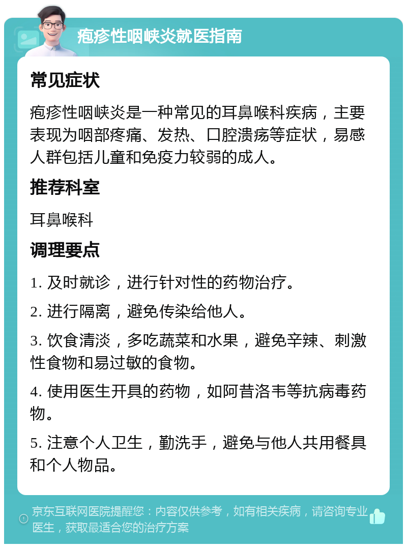 疱疹性咽峡炎就医指南 常见症状 疱疹性咽峡炎是一种常见的耳鼻喉科疾病，主要表现为咽部疼痛、发热、口腔溃疡等症状，易感人群包括儿童和免疫力较弱的成人。 推荐科室 耳鼻喉科 调理要点 1. 及时就诊，进行针对性的药物治疗。 2. 进行隔离，避免传染给他人。 3. 饮食清淡，多吃蔬菜和水果，避免辛辣、刺激性食物和易过敏的食物。 4. 使用医生开具的药物，如阿昔洛韦等抗病毒药物。 5. 注意个人卫生，勤洗手，避免与他人共用餐具和个人物品。