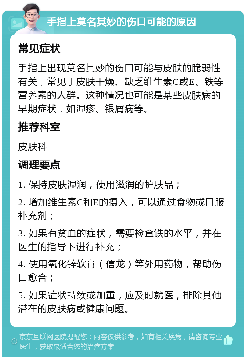 手指上莫名其妙的伤口可能的原因 常见症状 手指上出现莫名其妙的伤口可能与皮肤的脆弱性有关，常见于皮肤干燥、缺乏维生素C或E、铁等营养素的人群。这种情况也可能是某些皮肤病的早期症状，如湿疹、银屑病等。 推荐科室 皮肤科 调理要点 1. 保持皮肤湿润，使用滋润的护肤品； 2. 增加维生素C和E的摄入，可以通过食物或口服补充剂； 3. 如果有贫血的症状，需要检查铁的水平，并在医生的指导下进行补充； 4. 使用氧化锌软膏（信龙）等外用药物，帮助伤口愈合； 5. 如果症状持续或加重，应及时就医，排除其他潜在的皮肤病或健康问题。