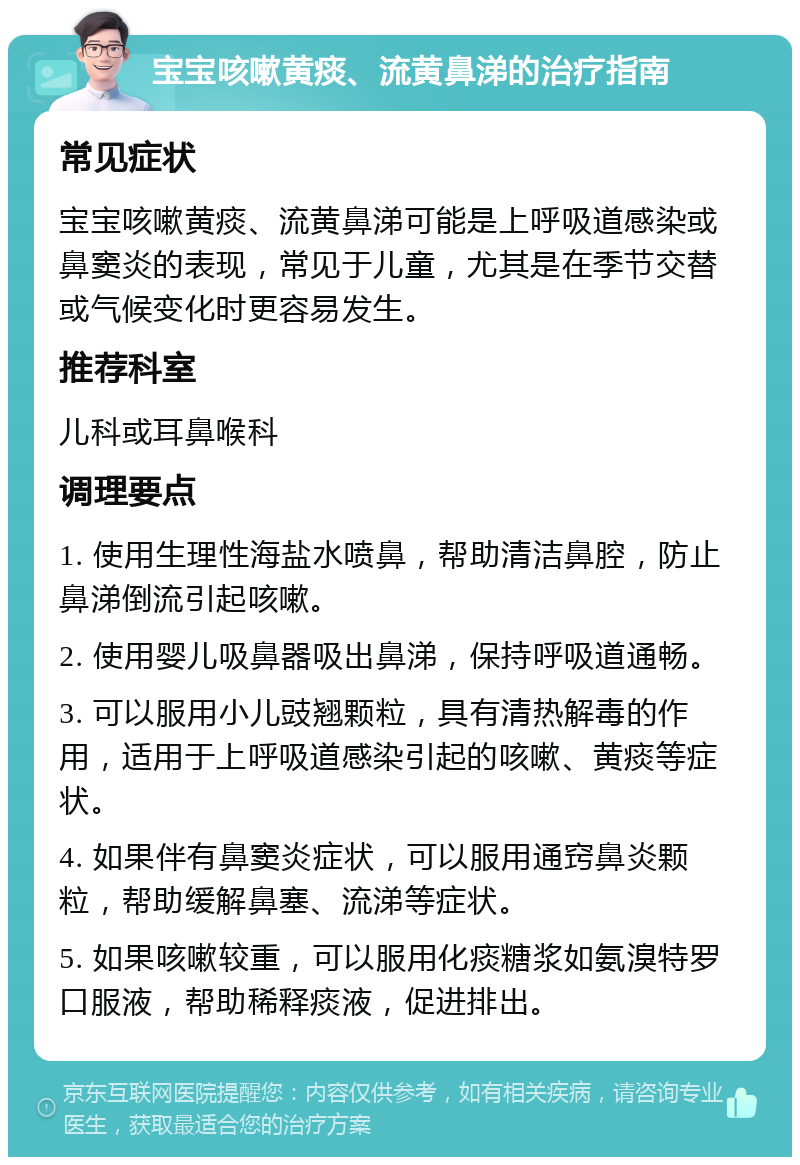 宝宝咳嗽黄痰、流黄鼻涕的治疗指南 常见症状 宝宝咳嗽黄痰、流黄鼻涕可能是上呼吸道感染或鼻窦炎的表现，常见于儿童，尤其是在季节交替或气候变化时更容易发生。 推荐科室 儿科或耳鼻喉科 调理要点 1. 使用生理性海盐水喷鼻，帮助清洁鼻腔，防止鼻涕倒流引起咳嗽。 2. 使用婴儿吸鼻器吸出鼻涕，保持呼吸道通畅。 3. 可以服用小儿豉翘颗粒，具有清热解毒的作用，适用于上呼吸道感染引起的咳嗽、黄痰等症状。 4. 如果伴有鼻窦炎症状，可以服用通窍鼻炎颗粒，帮助缓解鼻塞、流涕等症状。 5. 如果咳嗽较重，可以服用化痰糖浆如氨溴特罗口服液，帮助稀释痰液，促进排出。