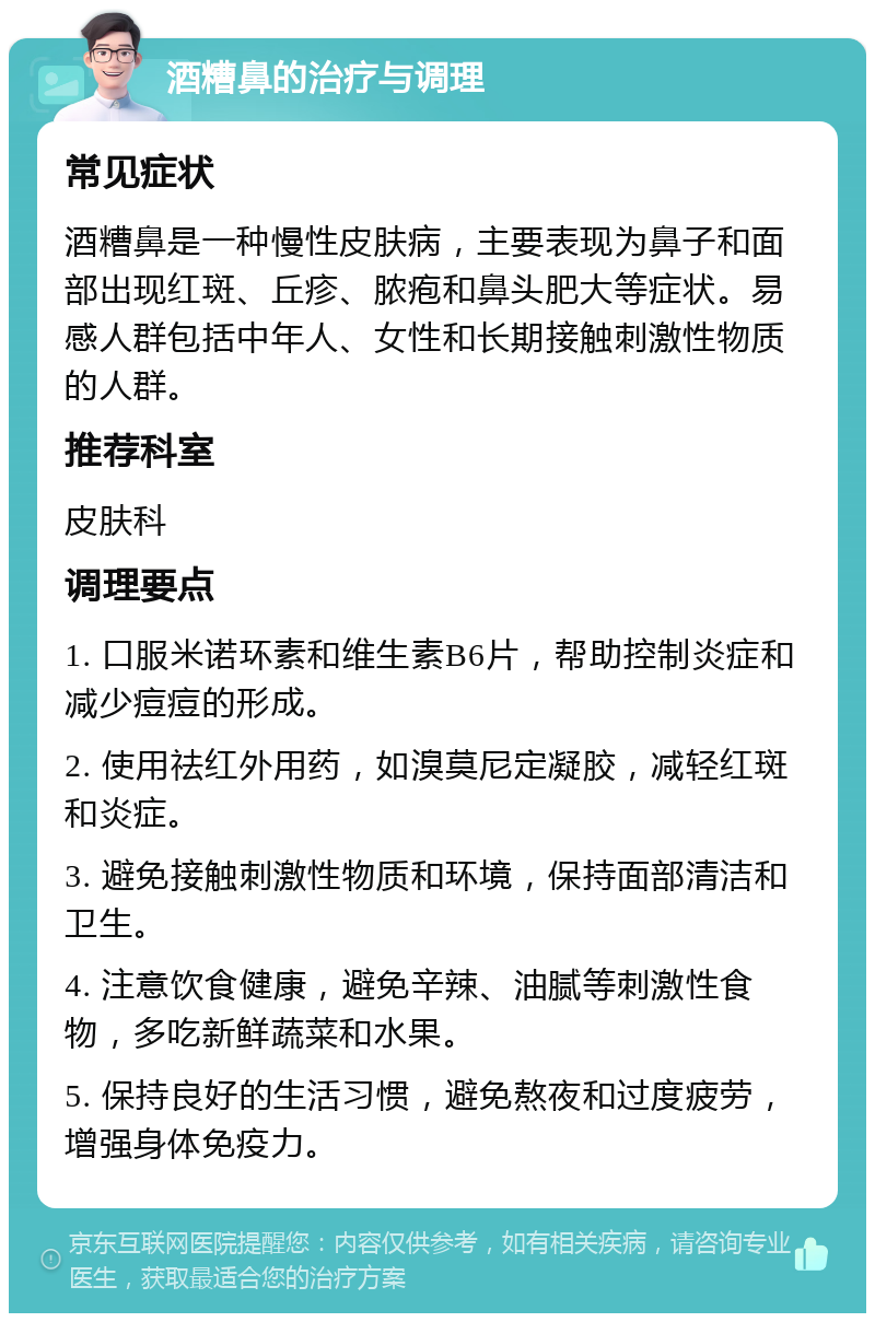 酒糟鼻的治疗与调理 常见症状 酒糟鼻是一种慢性皮肤病，主要表现为鼻子和面部出现红斑、丘疹、脓疱和鼻头肥大等症状。易感人群包括中年人、女性和长期接触刺激性物质的人群。 推荐科室 皮肤科 调理要点 1. 口服米诺环素和维生素B6片，帮助控制炎症和减少痘痘的形成。 2. 使用祛红外用药，如溴莫尼定凝胶，减轻红斑和炎症。 3. 避免接触刺激性物质和环境，保持面部清洁和卫生。 4. 注意饮食健康，避免辛辣、油腻等刺激性食物，多吃新鲜蔬菜和水果。 5. 保持良好的生活习惯，避免熬夜和过度疲劳，增强身体免疫力。