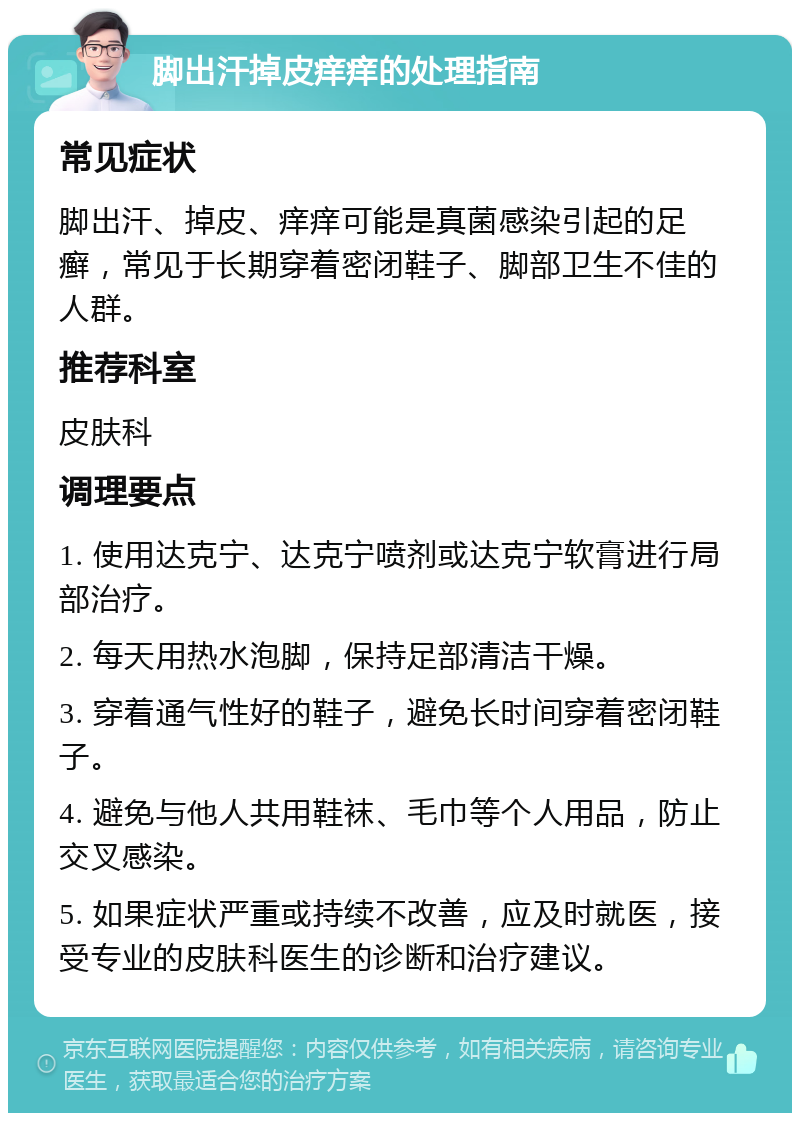 脚出汗掉皮痒痒的处理指南 常见症状 脚出汗、掉皮、痒痒可能是真菌感染引起的足癣，常见于长期穿着密闭鞋子、脚部卫生不佳的人群。 推荐科室 皮肤科 调理要点 1. 使用达克宁、达克宁喷剂或达克宁软膏进行局部治疗。 2. 每天用热水泡脚，保持足部清洁干燥。 3. 穿着通气性好的鞋子，避免长时间穿着密闭鞋子。 4. 避免与他人共用鞋袜、毛巾等个人用品，防止交叉感染。 5. 如果症状严重或持续不改善，应及时就医，接受专业的皮肤科医生的诊断和治疗建议。