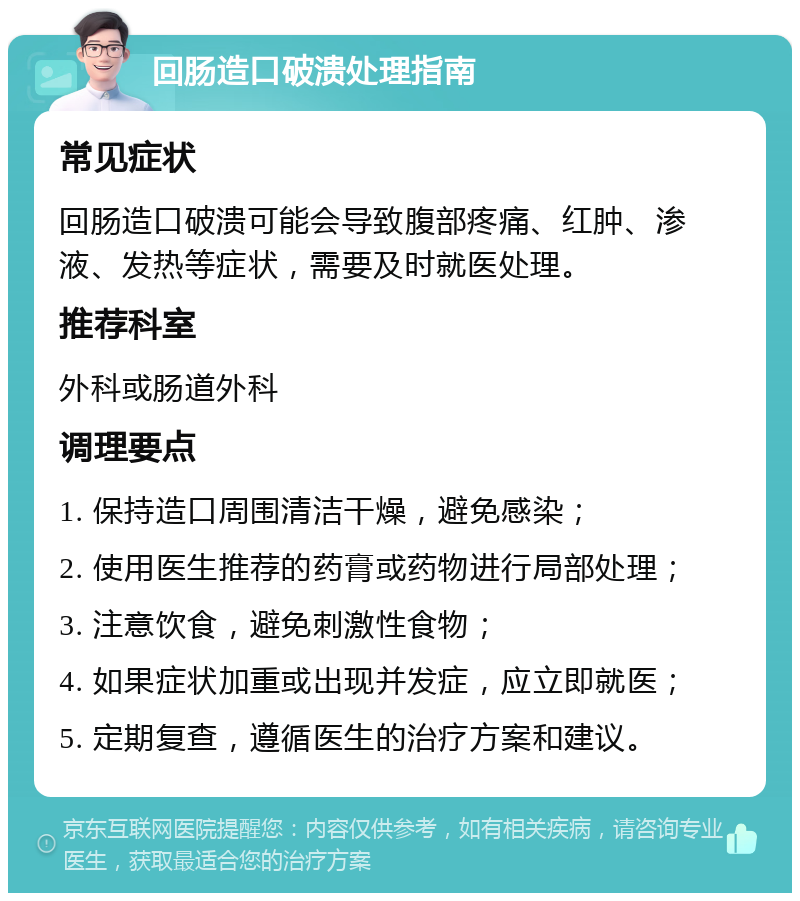 回肠造口破溃处理指南 常见症状 回肠造口破溃可能会导致腹部疼痛、红肿、渗液、发热等症状，需要及时就医处理。 推荐科室 外科或肠道外科 调理要点 1. 保持造口周围清洁干燥，避免感染； 2. 使用医生推荐的药膏或药物进行局部处理； 3. 注意饮食，避免刺激性食物； 4. 如果症状加重或出现并发症，应立即就医； 5. 定期复查，遵循医生的治疗方案和建议。