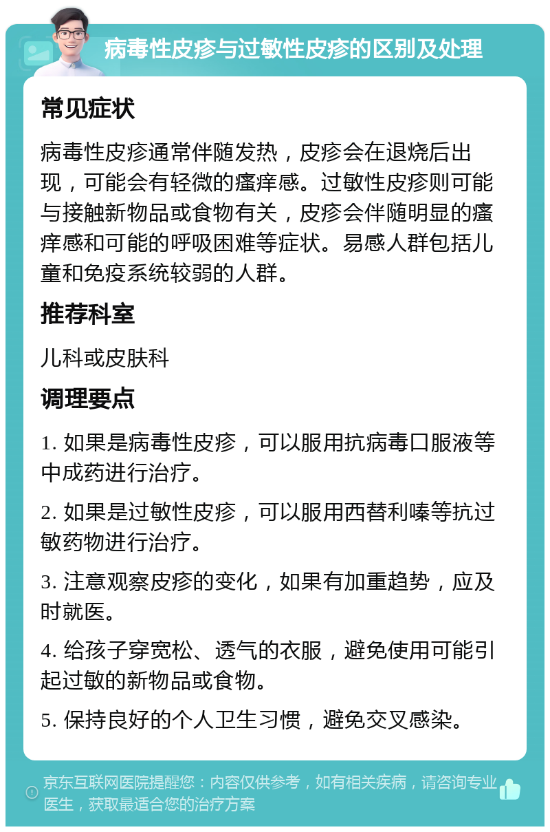 病毒性皮疹与过敏性皮疹的区别及处理 常见症状 病毒性皮疹通常伴随发热，皮疹会在退烧后出现，可能会有轻微的瘙痒感。过敏性皮疹则可能与接触新物品或食物有关，皮疹会伴随明显的瘙痒感和可能的呼吸困难等症状。易感人群包括儿童和免疫系统较弱的人群。 推荐科室 儿科或皮肤科 调理要点 1. 如果是病毒性皮疹，可以服用抗病毒口服液等中成药进行治疗。 2. 如果是过敏性皮疹，可以服用西替利嗪等抗过敏药物进行治疗。 3. 注意观察皮疹的变化，如果有加重趋势，应及时就医。 4. 给孩子穿宽松、透气的衣服，避免使用可能引起过敏的新物品或食物。 5. 保持良好的个人卫生习惯，避免交叉感染。