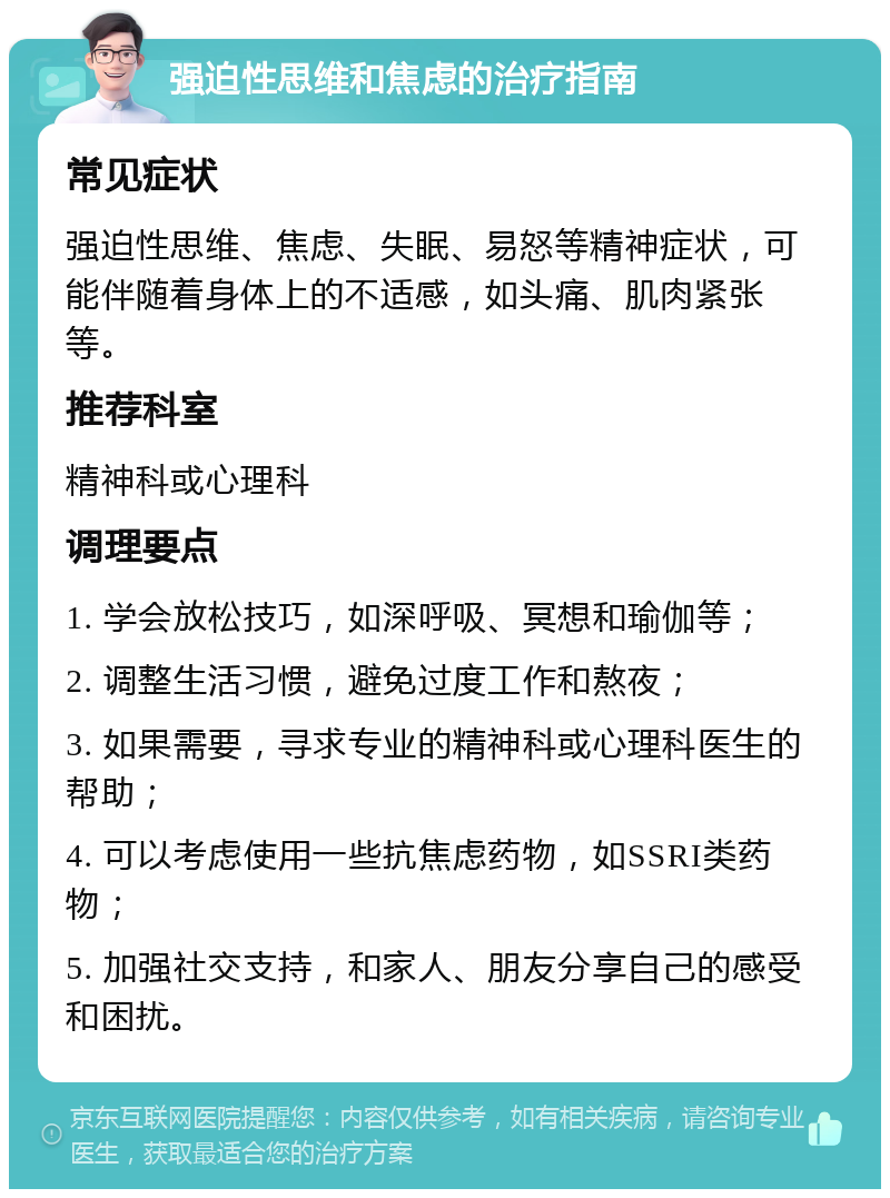 强迫性思维和焦虑的治疗指南 常见症状 强迫性思维、焦虑、失眠、易怒等精神症状，可能伴随着身体上的不适感，如头痛、肌肉紧张等。 推荐科室 精神科或心理科 调理要点 1. 学会放松技巧，如深呼吸、冥想和瑜伽等； 2. 调整生活习惯，避免过度工作和熬夜； 3. 如果需要，寻求专业的精神科或心理科医生的帮助； 4. 可以考虑使用一些抗焦虑药物，如SSRI类药物； 5. 加强社交支持，和家人、朋友分享自己的感受和困扰。