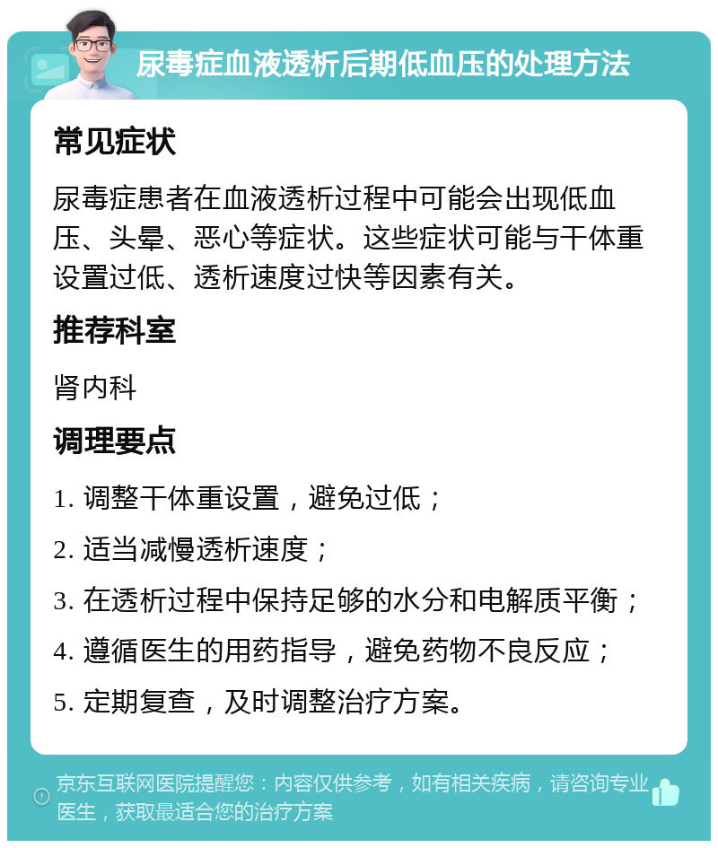 尿毒症血液透析后期低血压的处理方法 常见症状 尿毒症患者在血液透析过程中可能会出现低血压、头晕、恶心等症状。这些症状可能与干体重设置过低、透析速度过快等因素有关。 推荐科室 肾内科 调理要点 1. 调整干体重设置，避免过低； 2. 适当减慢透析速度； 3. 在透析过程中保持足够的水分和电解质平衡； 4. 遵循医生的用药指导，避免药物不良反应； 5. 定期复查，及时调整治疗方案。