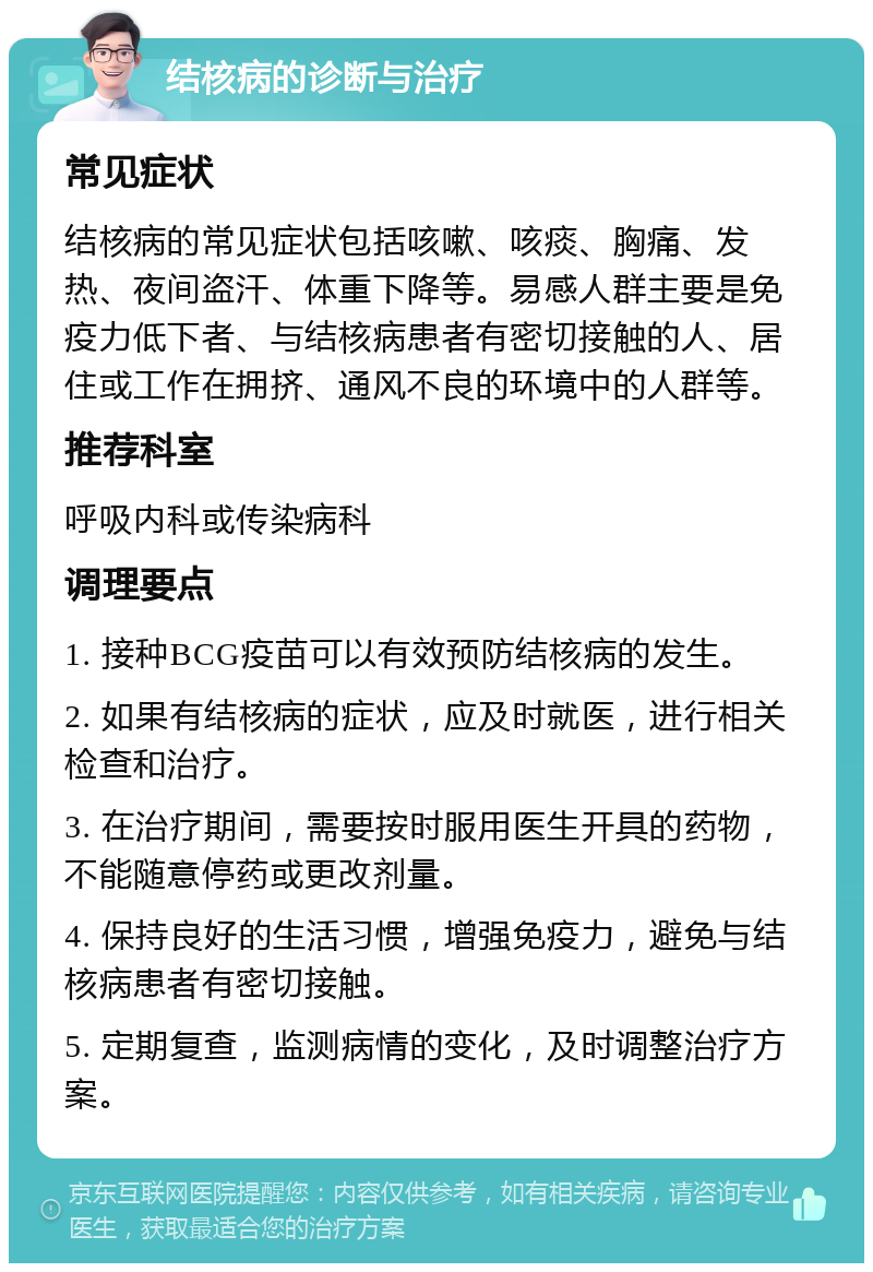 结核病的诊断与治疗 常见症状 结核病的常见症状包括咳嗽、咳痰、胸痛、发热、夜间盗汗、体重下降等。易感人群主要是免疫力低下者、与结核病患者有密切接触的人、居住或工作在拥挤、通风不良的环境中的人群等。 推荐科室 呼吸内科或传染病科 调理要点 1. 接种BCG疫苗可以有效预防结核病的发生。 2. 如果有结核病的症状，应及时就医，进行相关检查和治疗。 3. 在治疗期间，需要按时服用医生开具的药物，不能随意停药或更改剂量。 4. 保持良好的生活习惯，增强免疫力，避免与结核病患者有密切接触。 5. 定期复查，监测病情的变化，及时调整治疗方案。