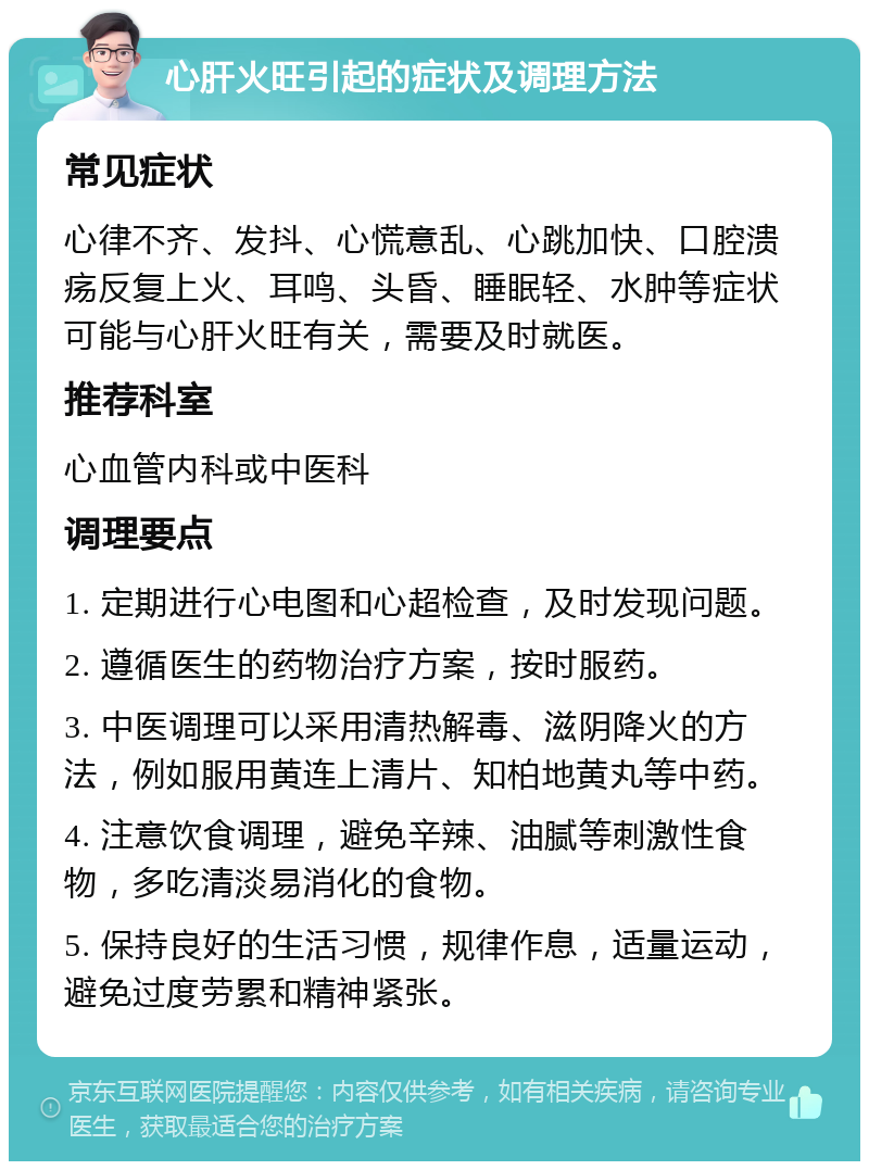 心肝火旺引起的症状及调理方法 常见症状 心律不齐、发抖、心慌意乱、心跳加快、口腔溃疡反复上火、耳鸣、头昏、睡眠轻、水肿等症状可能与心肝火旺有关，需要及时就医。 推荐科室 心血管内科或中医科 调理要点 1. 定期进行心电图和心超检查，及时发现问题。 2. 遵循医生的药物治疗方案，按时服药。 3. 中医调理可以采用清热解毒、滋阴降火的方法，例如服用黄连上清片、知柏地黄丸等中药。 4. 注意饮食调理，避免辛辣、油腻等刺激性食物，多吃清淡易消化的食物。 5. 保持良好的生活习惯，规律作息，适量运动，避免过度劳累和精神紧张。