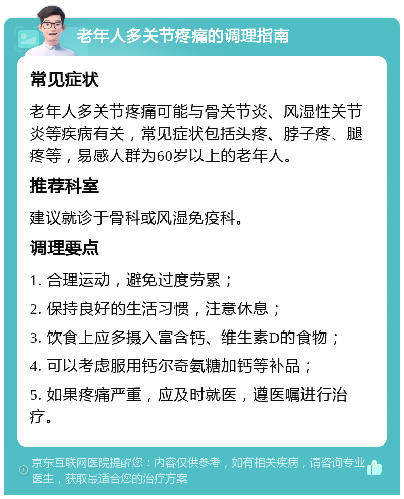 老年人多关节疼痛的调理指南 常见症状 老年人多关节疼痛可能与骨关节炎、风湿性关节炎等疾病有关，常见症状包括头疼、脖子疼、腿疼等，易感人群为60岁以上的老年人。 推荐科室 建议就诊于骨科或风湿免疫科。 调理要点 1. 合理运动，避免过度劳累； 2. 保持良好的生活习惯，注意休息； 3. 饮食上应多摄入富含钙、维生素D的食物； 4. 可以考虑服用钙尔奇氨糖加钙等补品； 5. 如果疼痛严重，应及时就医，遵医嘱进行治疗。