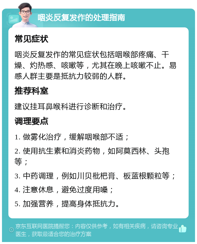 咽炎反复发作的处理指南 常见症状 咽炎反复发作的常见症状包括咽喉部疼痛、干燥、灼热感、咳嗽等，尤其在晚上咳嗽不止。易感人群主要是抵抗力较弱的人群。 推荐科室 建议挂耳鼻喉科进行诊断和治疗。 调理要点 1. 做雾化治疗，缓解咽喉部不适； 2. 使用抗生素和消炎药物，如阿莫西林、头孢等； 3. 中药调理，例如川贝枇杷膏、板蓝根颗粒等； 4. 注意休息，避免过度用嗓； 5. 加强营养，提高身体抵抗力。