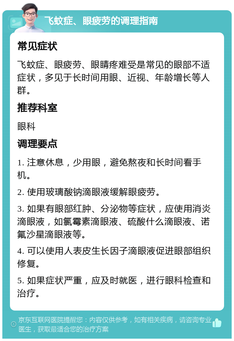 飞蚊症、眼疲劳的调理指南 常见症状 飞蚊症、眼疲劳、眼睛疼难受是常见的眼部不适症状，多见于长时间用眼、近视、年龄增长等人群。 推荐科室 眼科 调理要点 1. 注意休息，少用眼，避免熬夜和长时间看手机。 2. 使用玻璃酸钠滴眼液缓解眼疲劳。 3. 如果有眼部红肿、分泌物等症状，应使用消炎滴眼液，如氯霉素滴眼液、硫酸什么滴眼液、诺氟沙星滴眼液等。 4. 可以使用人表皮生长因子滴眼液促进眼部组织修复。 5. 如果症状严重，应及时就医，进行眼科检查和治疗。