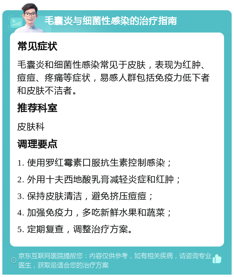 毛囊炎与细菌性感染的治疗指南 常见症状 毛囊炎和细菌性感染常见于皮肤，表现为红肿、痘痘、疼痛等症状，易感人群包括免疫力低下者和皮肤不洁者。 推荐科室 皮肤科 调理要点 1. 使用罗红霉素口服抗生素控制感染； 2. 外用十夫西地酸乳膏减轻炎症和红肿； 3. 保持皮肤清洁，避免挤压痘痘； 4. 加强免疫力，多吃新鲜水果和蔬菜； 5. 定期复查，调整治疗方案。