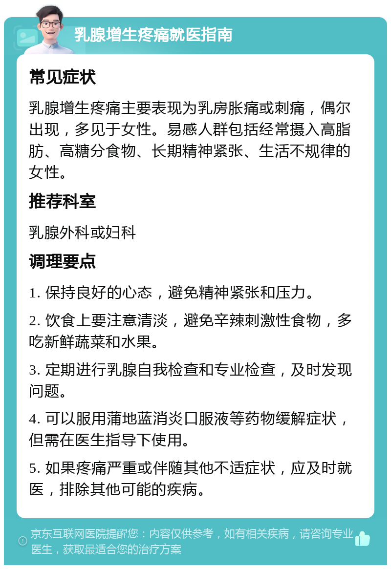 乳腺增生疼痛就医指南 常见症状 乳腺增生疼痛主要表现为乳房胀痛或刺痛，偶尔出现，多见于女性。易感人群包括经常摄入高脂肪、高糖分食物、长期精神紧张、生活不规律的女性。 推荐科室 乳腺外科或妇科 调理要点 1. 保持良好的心态，避免精神紧张和压力。 2. 饮食上要注意清淡，避免辛辣刺激性食物，多吃新鲜蔬菜和水果。 3. 定期进行乳腺自我检查和专业检查，及时发现问题。 4. 可以服用蒲地蓝消炎口服液等药物缓解症状，但需在医生指导下使用。 5. 如果疼痛严重或伴随其他不适症状，应及时就医，排除其他可能的疾病。