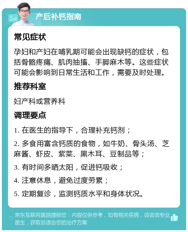 产后补钙指南 常见症状 孕妇和产妇在哺乳期可能会出现缺钙的症状，包括骨骼疼痛、肌肉抽搐、手脚麻木等。这些症状可能会影响到日常生活和工作，需要及时处理。 推荐科室 妇产科或营养科 调理要点 1. 在医生的指导下，合理补充钙剂； 2. 多食用富含钙质的食物，如牛奶、骨头汤、芝麻酱、虾皮、紫菜、黑木耳、豆制品等； 3. 有时间多晒太阳，促进钙吸收； 4. 注意休息，避免过度劳累； 5. 定期复诊，监测钙质水平和身体状况。