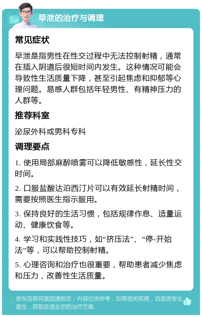 早泄的治疗与调理 常见症状 早泄是指男性在性交过程中无法控制射精，通常在插入阴道后很短时间内发生。这种情况可能会导致性生活质量下降，甚至引起焦虑和抑郁等心理问题。易感人群包括年轻男性、有精神压力的人群等。 推荐科室 泌尿外科或男科专科 调理要点 1. 使用局部麻醉喷雾可以降低敏感性，延长性交时间。 2. 口服盐酸达泊西汀片可以有效延长射精时间，需要按照医生指示服用。 3. 保持良好的生活习惯，包括规律作息、适量运动、健康饮食等。 4. 学习和实践性技巧，如“挤压法”、“停-开始法”等，可以帮助控制射精。 5. 心理咨询和治疗也很重要，帮助患者减少焦虑和压力，改善性生活质量。