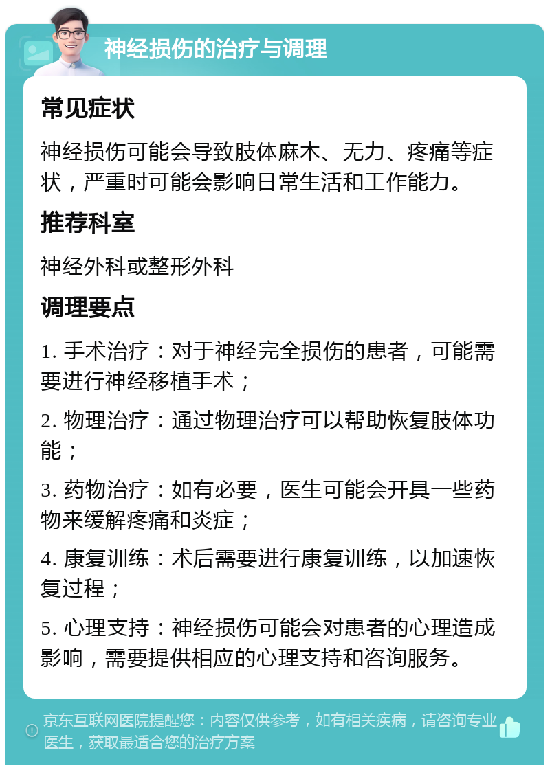 神经损伤的治疗与调理 常见症状 神经损伤可能会导致肢体麻木、无力、疼痛等症状，严重时可能会影响日常生活和工作能力。 推荐科室 神经外科或整形外科 调理要点 1. 手术治疗：对于神经完全损伤的患者，可能需要进行神经移植手术； 2. 物理治疗：通过物理治疗可以帮助恢复肢体功能； 3. 药物治疗：如有必要，医生可能会开具一些药物来缓解疼痛和炎症； 4. 康复训练：术后需要进行康复训练，以加速恢复过程； 5. 心理支持：神经损伤可能会对患者的心理造成影响，需要提供相应的心理支持和咨询服务。