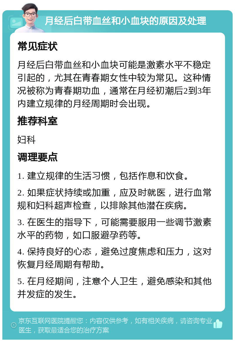 月经后白带血丝和小血块的原因及处理 常见症状 月经后白带血丝和小血块可能是激素水平不稳定引起的，尤其在青春期女性中较为常见。这种情况被称为青春期功血，通常在月经初潮后2到3年内建立规律的月经周期时会出现。 推荐科室 妇科 调理要点 1. 建立规律的生活习惯，包括作息和饮食。 2. 如果症状持续或加重，应及时就医，进行血常规和妇科超声检查，以排除其他潜在疾病。 3. 在医生的指导下，可能需要服用一些调节激素水平的药物，如口服避孕药等。 4. 保持良好的心态，避免过度焦虑和压力，这对恢复月经周期有帮助。 5. 在月经期间，注意个人卫生，避免感染和其他并发症的发生。