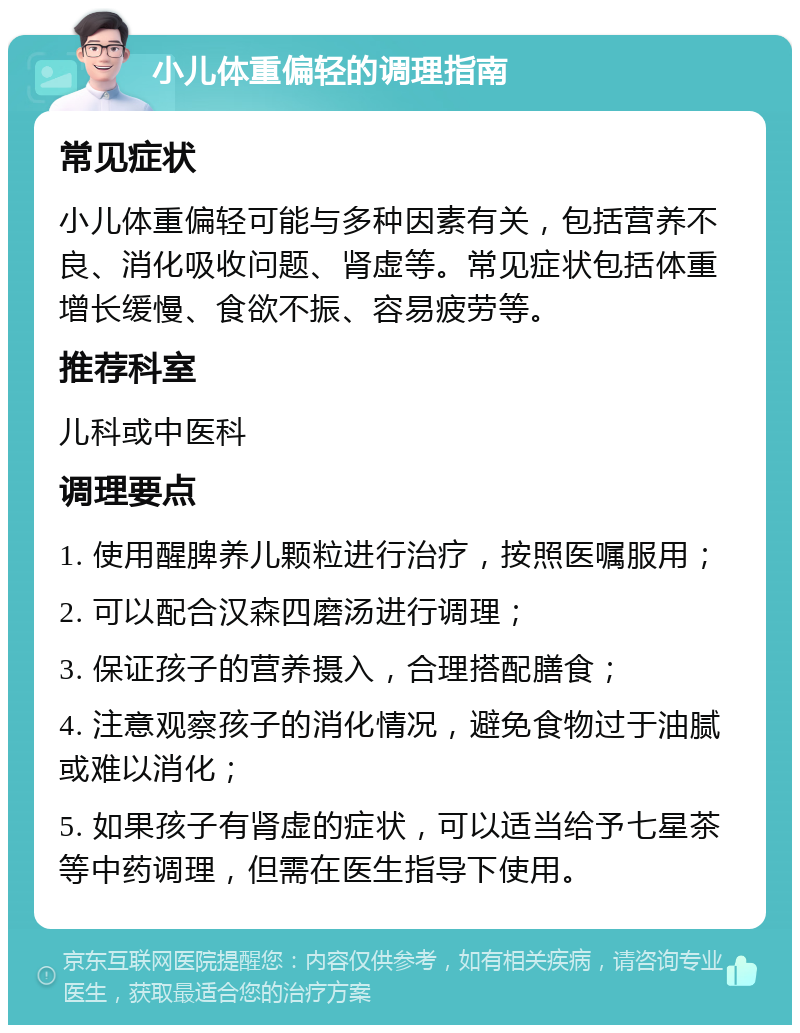 小儿体重偏轻的调理指南 常见症状 小儿体重偏轻可能与多种因素有关，包括营养不良、消化吸收问题、肾虚等。常见症状包括体重增长缓慢、食欲不振、容易疲劳等。 推荐科室 儿科或中医科 调理要点 1. 使用醒脾养儿颗粒进行治疗，按照医嘱服用； 2. 可以配合汉森四磨汤进行调理； 3. 保证孩子的营养摄入，合理搭配膳食； 4. 注意观察孩子的消化情况，避免食物过于油腻或难以消化； 5. 如果孩子有肾虚的症状，可以适当给予七星茶等中药调理，但需在医生指导下使用。