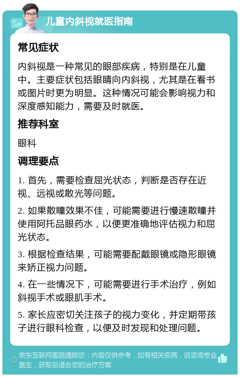 儿童内斜视就医指南 常见症状 内斜视是一种常见的眼部疾病，特别是在儿童中。主要症状包括眼睛向内斜视，尤其是在看书或图片时更为明显。这种情况可能会影响视力和深度感知能力，需要及时就医。 推荐科室 眼科 调理要点 1. 首先，需要检查屈光状态，判断是否存在近视、远视或散光等问题。 2. 如果散瞳效果不佳，可能需要进行慢速散瞳并使用阿托品眼药水，以便更准确地评估视力和屈光状态。 3. 根据检查结果，可能需要配戴眼镜或隐形眼镜来矫正视力问题。 4. 在一些情况下，可能需要进行手术治疗，例如斜视手术或眼肌手术。 5. 家长应密切关注孩子的视力变化，并定期带孩子进行眼科检查，以便及时发现和处理问题。