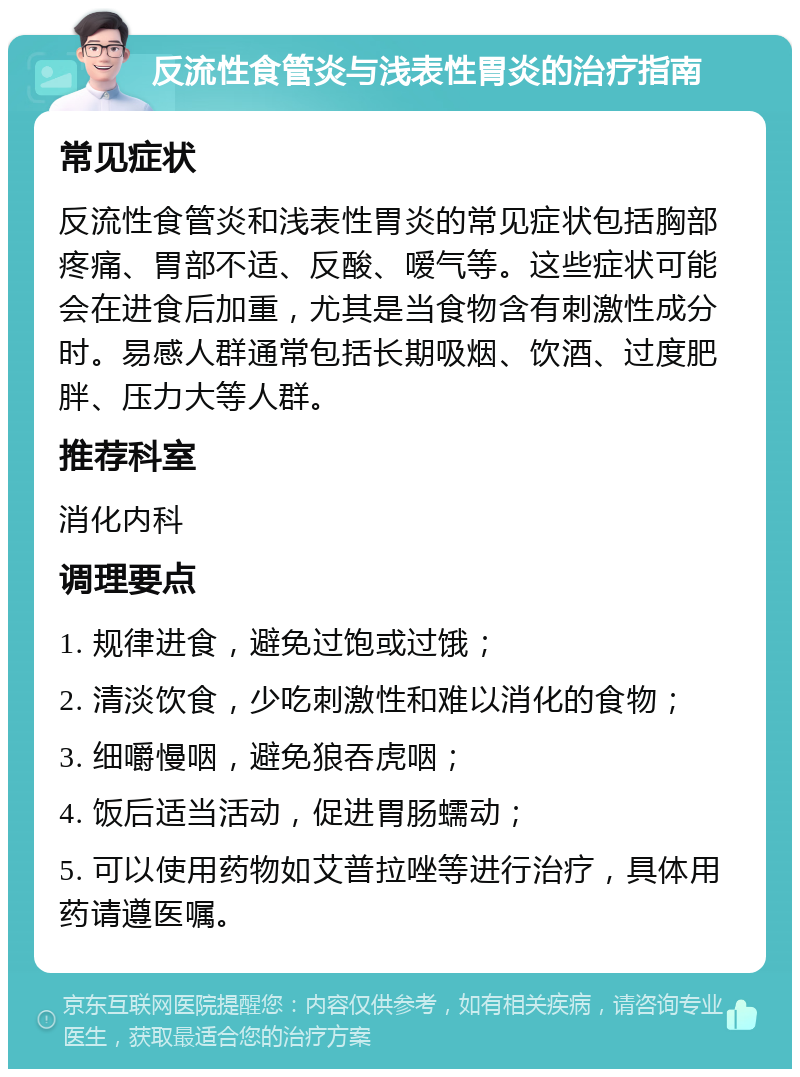 反流性食管炎与浅表性胃炎的治疗指南 常见症状 反流性食管炎和浅表性胃炎的常见症状包括胸部疼痛、胃部不适、反酸、嗳气等。这些症状可能会在进食后加重，尤其是当食物含有刺激性成分时。易感人群通常包括长期吸烟、饮酒、过度肥胖、压力大等人群。 推荐科室 消化内科 调理要点 1. 规律进食，避免过饱或过饿； 2. 清淡饮食，少吃刺激性和难以消化的食物； 3. 细嚼慢咽，避免狼吞虎咽； 4. 饭后适当活动，促进胃肠蠕动； 5. 可以使用药物如艾普拉唑等进行治疗，具体用药请遵医嘱。