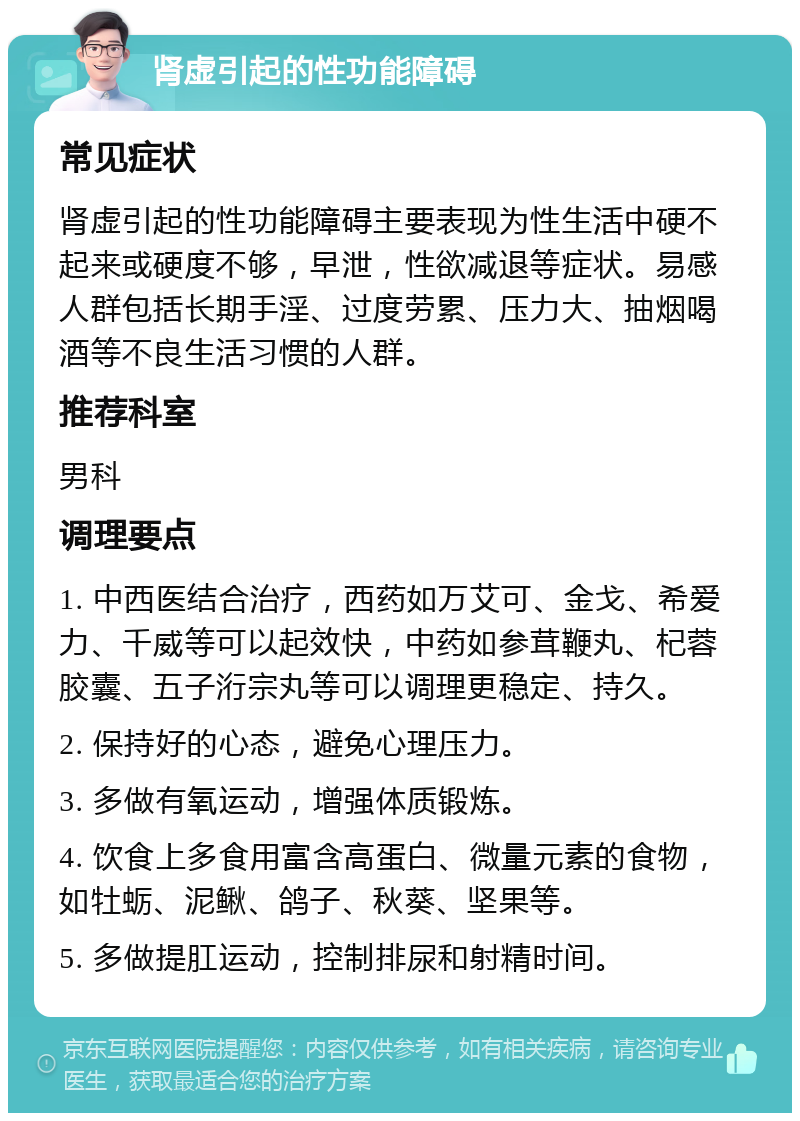 肾虚引起的性功能障碍 常见症状 肾虚引起的性功能障碍主要表现为性生活中硬不起来或硬度不够，早泄，性欲减退等症状。易感人群包括长期手淫、过度劳累、压力大、抽烟喝酒等不良生活习惯的人群。 推荐科室 男科 调理要点 1. 中西医结合治疗，西药如万艾可、金戈、希爱力、千威等可以起效快，中药如参茸鞭丸、杞蓉胶囊、五子洐宗丸等可以调理更稳定、持久。 2. 保持好的心态，避免心理压力。 3. 多做有氧运动，增强体质锻炼。 4. 饮食上多食用富含高蛋白、微量元素的食物，如牡蛎、泥鳅、鸽子、秋葵、坚果等。 5. 多做提肛运动，控制排尿和射精时间。