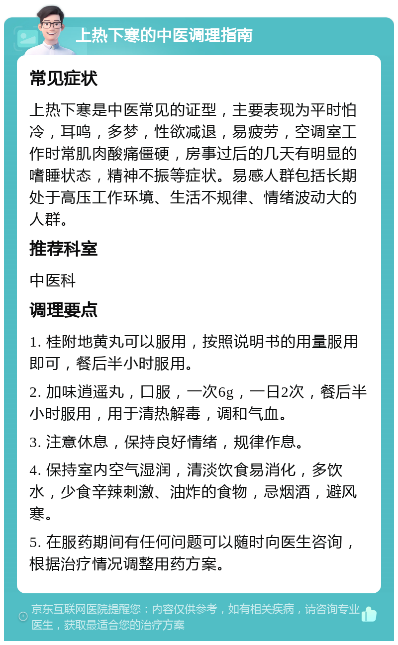 上热下寒的中医调理指南 常见症状 上热下寒是中医常见的证型，主要表现为平时怕冷，耳鸣，多梦，性欲减退，易疲劳，空调室工作时常肌肉酸痛僵硬，房事过后的几天有明显的嗜睡状态，精神不振等症状。易感人群包括长期处于高压工作环境、生活不规律、情绪波动大的人群。 推荐科室 中医科 调理要点 1. 桂附地黄丸可以服用，按照说明书的用量服用即可，餐后半小时服用。 2. 加味逍遥丸，口服，一次6g，一日2次，餐后半小时服用，用于清热解毒，调和气血。 3. 注意休息，保持良好情绪，规律作息。 4. 保持室内空气湿润，清淡饮食易消化，多饮水，少食辛辣刺激、油炸的食物，忌烟酒，避风寒。 5. 在服药期间有任何问题可以随时向医生咨询，根据治疗情况调整用药方案。