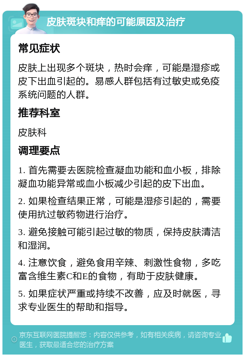 皮肤斑块和痒的可能原因及治疗 常见症状 皮肤上出现多个斑块，热时会痒，可能是湿疹或皮下出血引起的。易感人群包括有过敏史或免疫系统问题的人群。 推荐科室 皮肤科 调理要点 1. 首先需要去医院检查凝血功能和血小板，排除凝血功能异常或血小板减少引起的皮下出血。 2. 如果检查结果正常，可能是湿疹引起的，需要使用抗过敏药物进行治疗。 3. 避免接触可能引起过敏的物质，保持皮肤清洁和湿润。 4. 注意饮食，避免食用辛辣、刺激性食物，多吃富含维生素C和E的食物，有助于皮肤健康。 5. 如果症状严重或持续不改善，应及时就医，寻求专业医生的帮助和指导。