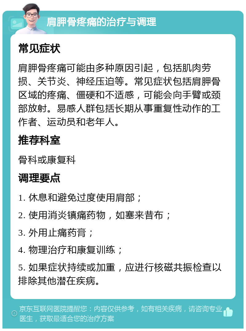 肩胛骨疼痛的治疗与调理 常见症状 肩胛骨疼痛可能由多种原因引起，包括肌肉劳损、关节炎、神经压迫等。常见症状包括肩胛骨区域的疼痛、僵硬和不适感，可能会向手臂或颈部放射。易感人群包括长期从事重复性动作的工作者、运动员和老年人。 推荐科室 骨科或康复科 调理要点 1. 休息和避免过度使用肩部； 2. 使用消炎镇痛药物，如塞来昔布； 3. 外用止痛药膏； 4. 物理治疗和康复训练； 5. 如果症状持续或加重，应进行核磁共振检查以排除其他潜在疾病。