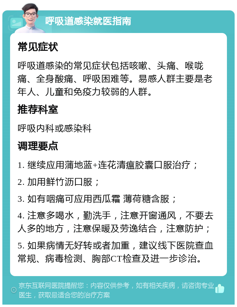 呼吸道感染就医指南 常见症状 呼吸道感染的常见症状包括咳嗽、头痛、喉咙痛、全身酸痛、呼吸困难等。易感人群主要是老年人、儿童和免疫力较弱的人群。 推荐科室 呼吸内科或感染科 调理要点 1. 继续应用蒲地蓝+连花清瘟胶囊口服治疗； 2. 加用鲜竹沥口服； 3. 如有咽痛可应用西瓜霜 薄荷糖含服； 4. 注意多喝水，勤洗手，注意开窗通风，不要去人多的地方，注意保暖及劳逸结合，注意防护； 5. 如果病情无好转或者加重，建议线下医院查血常规、病毒检测、胸部CT检查及进一步诊治。