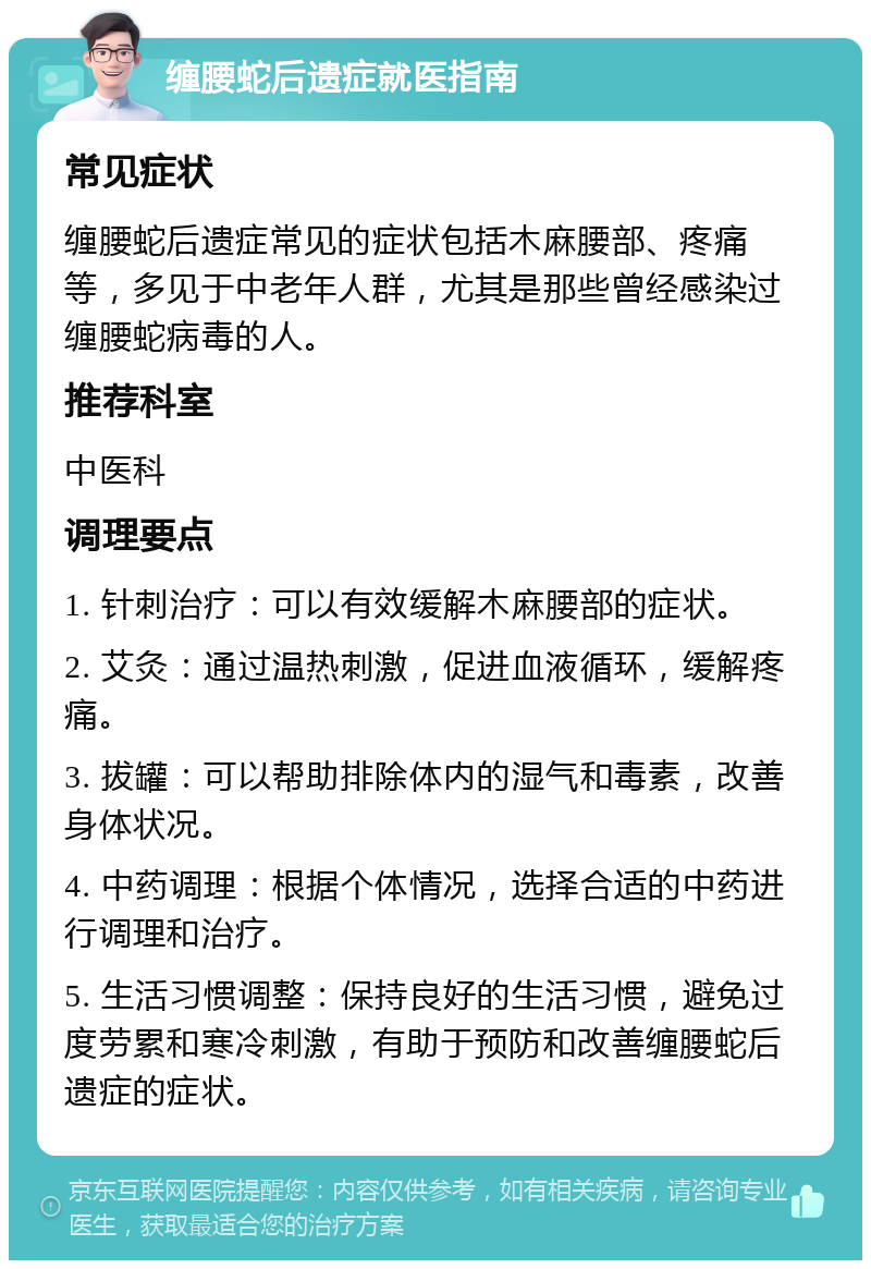 缠腰蛇后遗症就医指南 常见症状 缠腰蛇后遗症常见的症状包括木麻腰部、疼痛等，多见于中老年人群，尤其是那些曾经感染过缠腰蛇病毒的人。 推荐科室 中医科 调理要点 1. 针刺治疗：可以有效缓解木麻腰部的症状。 2. 艾灸：通过温热刺激，促进血液循环，缓解疼痛。 3. 拔罐：可以帮助排除体内的湿气和毒素，改善身体状况。 4. 中药调理：根据个体情况，选择合适的中药进行调理和治疗。 5. 生活习惯调整：保持良好的生活习惯，避免过度劳累和寒冷刺激，有助于预防和改善缠腰蛇后遗症的症状。