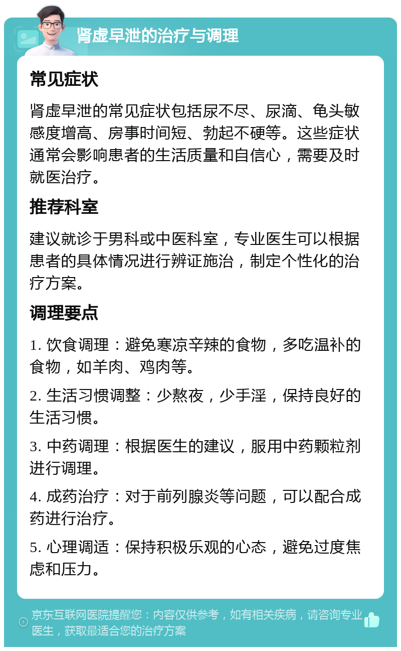 肾虚早泄的治疗与调理 常见症状 肾虚早泄的常见症状包括尿不尽、尿滴、龟头敏感度增高、房事时间短、勃起不硬等。这些症状通常会影响患者的生活质量和自信心，需要及时就医治疗。 推荐科室 建议就诊于男科或中医科室，专业医生可以根据患者的具体情况进行辨证施治，制定个性化的治疗方案。 调理要点 1. 饮食调理：避免寒凉辛辣的食物，多吃温补的食物，如羊肉、鸡肉等。 2. 生活习惯调整：少熬夜，少手淫，保持良好的生活习惯。 3. 中药调理：根据医生的建议，服用中药颗粒剂进行调理。 4. 成药治疗：对于前列腺炎等问题，可以配合成药进行治疗。 5. 心理调适：保持积极乐观的心态，避免过度焦虑和压力。