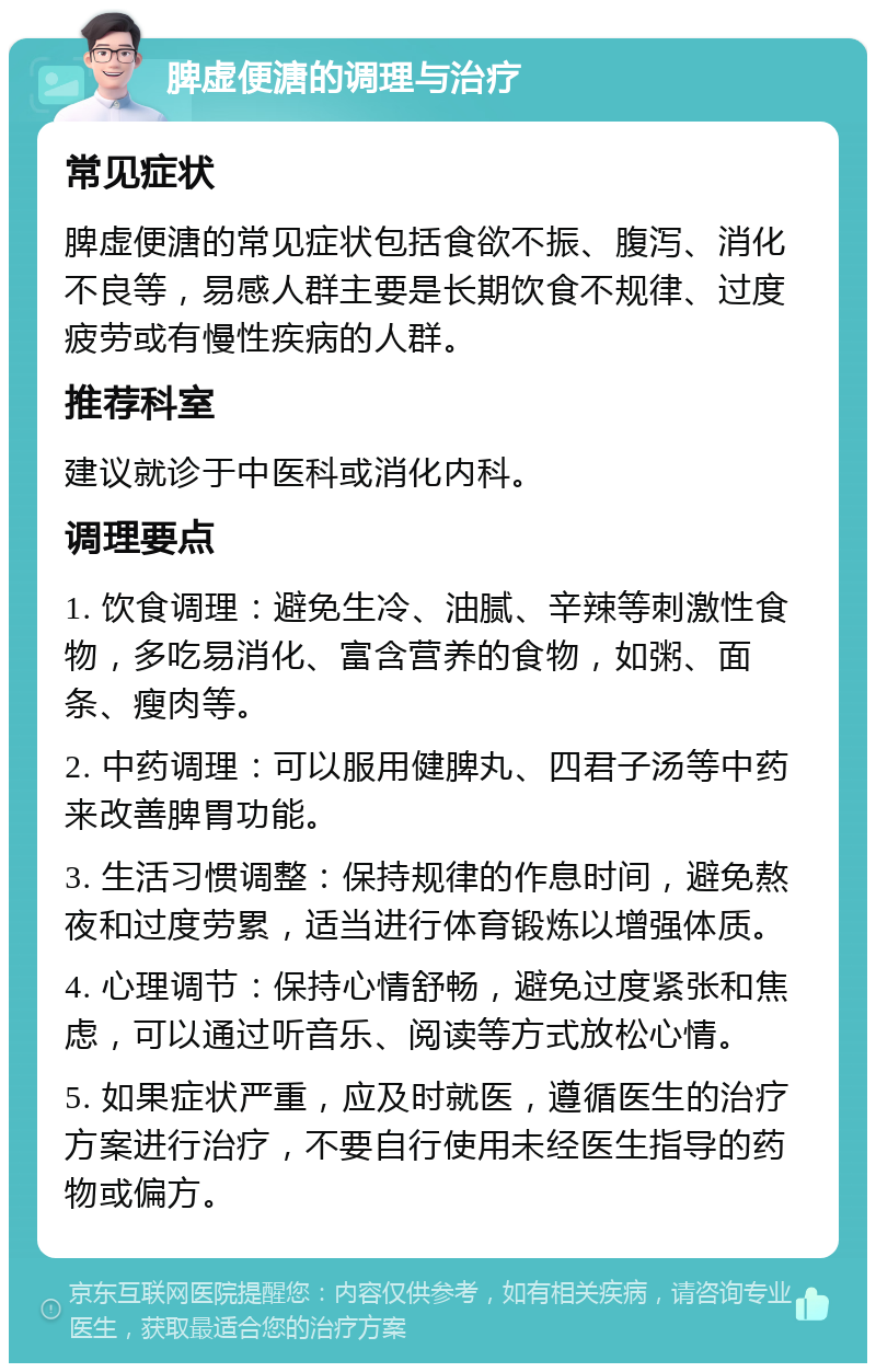 脾虚便溏的调理与治疗 常见症状 脾虚便溏的常见症状包括食欲不振、腹泻、消化不良等，易感人群主要是长期饮食不规律、过度疲劳或有慢性疾病的人群。 推荐科室 建议就诊于中医科或消化内科。 调理要点 1. 饮食调理：避免生冷、油腻、辛辣等刺激性食物，多吃易消化、富含营养的食物，如粥、面条、瘦肉等。 2. 中药调理：可以服用健脾丸、四君子汤等中药来改善脾胃功能。 3. 生活习惯调整：保持规律的作息时间，避免熬夜和过度劳累，适当进行体育锻炼以增强体质。 4. 心理调节：保持心情舒畅，避免过度紧张和焦虑，可以通过听音乐、阅读等方式放松心情。 5. 如果症状严重，应及时就医，遵循医生的治疗方案进行治疗，不要自行使用未经医生指导的药物或偏方。