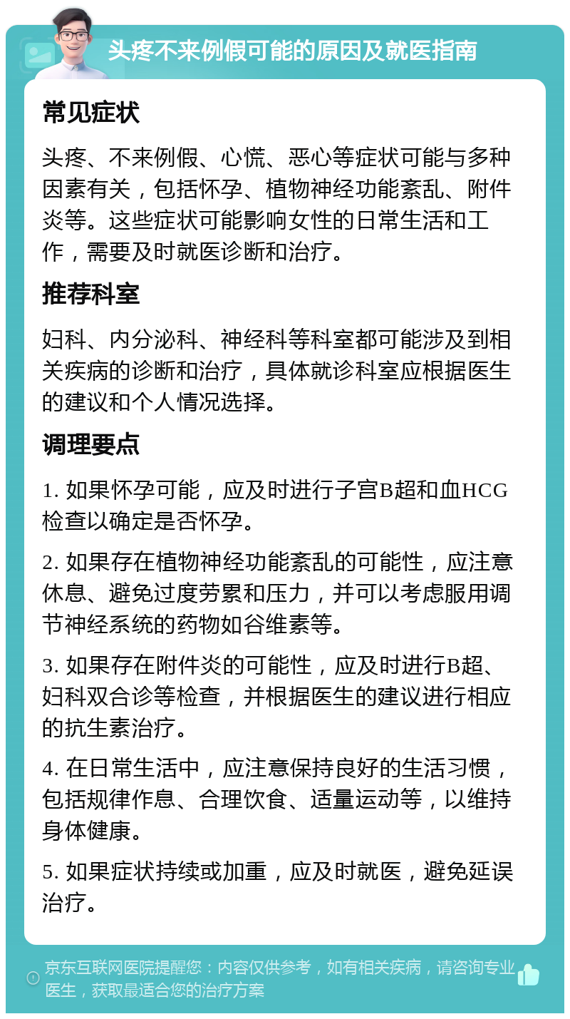 头疼不来例假可能的原因及就医指南 常见症状 头疼、不来例假、心慌、恶心等症状可能与多种因素有关，包括怀孕、植物神经功能紊乱、附件炎等。这些症状可能影响女性的日常生活和工作，需要及时就医诊断和治疗。 推荐科室 妇科、内分泌科、神经科等科室都可能涉及到相关疾病的诊断和治疗，具体就诊科室应根据医生的建议和个人情况选择。 调理要点 1. 如果怀孕可能，应及时进行子宫B超和血HCG检查以确定是否怀孕。 2. 如果存在植物神经功能紊乱的可能性，应注意休息、避免过度劳累和压力，并可以考虑服用调节神经系统的药物如谷维素等。 3. 如果存在附件炎的可能性，应及时进行B超、妇科双合诊等检查，并根据医生的建议进行相应的抗生素治疗。 4. 在日常生活中，应注意保持良好的生活习惯，包括规律作息、合理饮食、适量运动等，以维持身体健康。 5. 如果症状持续或加重，应及时就医，避免延误治疗。