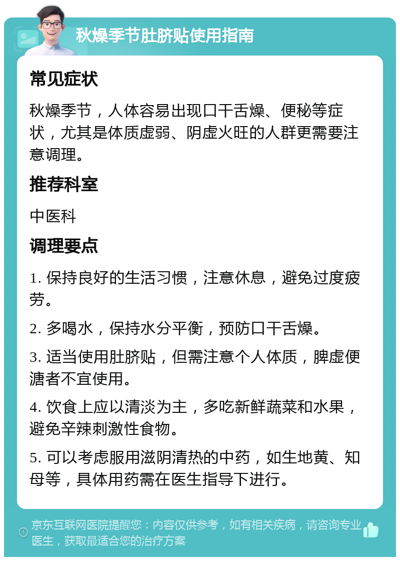 秋燥季节肚脐贴使用指南 常见症状 秋燥季节，人体容易出现口干舌燥、便秘等症状，尤其是体质虚弱、阴虚火旺的人群更需要注意调理。 推荐科室 中医科 调理要点 1. 保持良好的生活习惯，注意休息，避免过度疲劳。 2. 多喝水，保持水分平衡，预防口干舌燥。 3. 适当使用肚脐贴，但需注意个人体质，脾虚便溏者不宜使用。 4. 饮食上应以清淡为主，多吃新鲜蔬菜和水果，避免辛辣刺激性食物。 5. 可以考虑服用滋阴清热的中药，如生地黄、知母等，具体用药需在医生指导下进行。