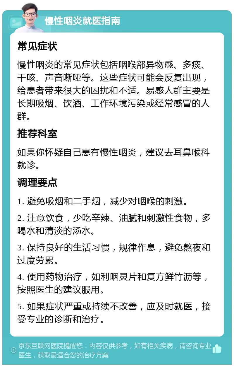 慢性咽炎就医指南 常见症状 慢性咽炎的常见症状包括咽喉部异物感、多痰、干咳、声音嘶哑等。这些症状可能会反复出现，给患者带来很大的困扰和不适。易感人群主要是长期吸烟、饮酒、工作环境污染或经常感冒的人群。 推荐科室 如果你怀疑自己患有慢性咽炎，建议去耳鼻喉科就诊。 调理要点 1. 避免吸烟和二手烟，减少对咽喉的刺激。 2. 注意饮食，少吃辛辣、油腻和刺激性食物，多喝水和清淡的汤水。 3. 保持良好的生活习惯，规律作息，避免熬夜和过度劳累。 4. 使用药物治疗，如利咽灵片和复方鲜竹沥等，按照医生的建议服用。 5. 如果症状严重或持续不改善，应及时就医，接受专业的诊断和治疗。