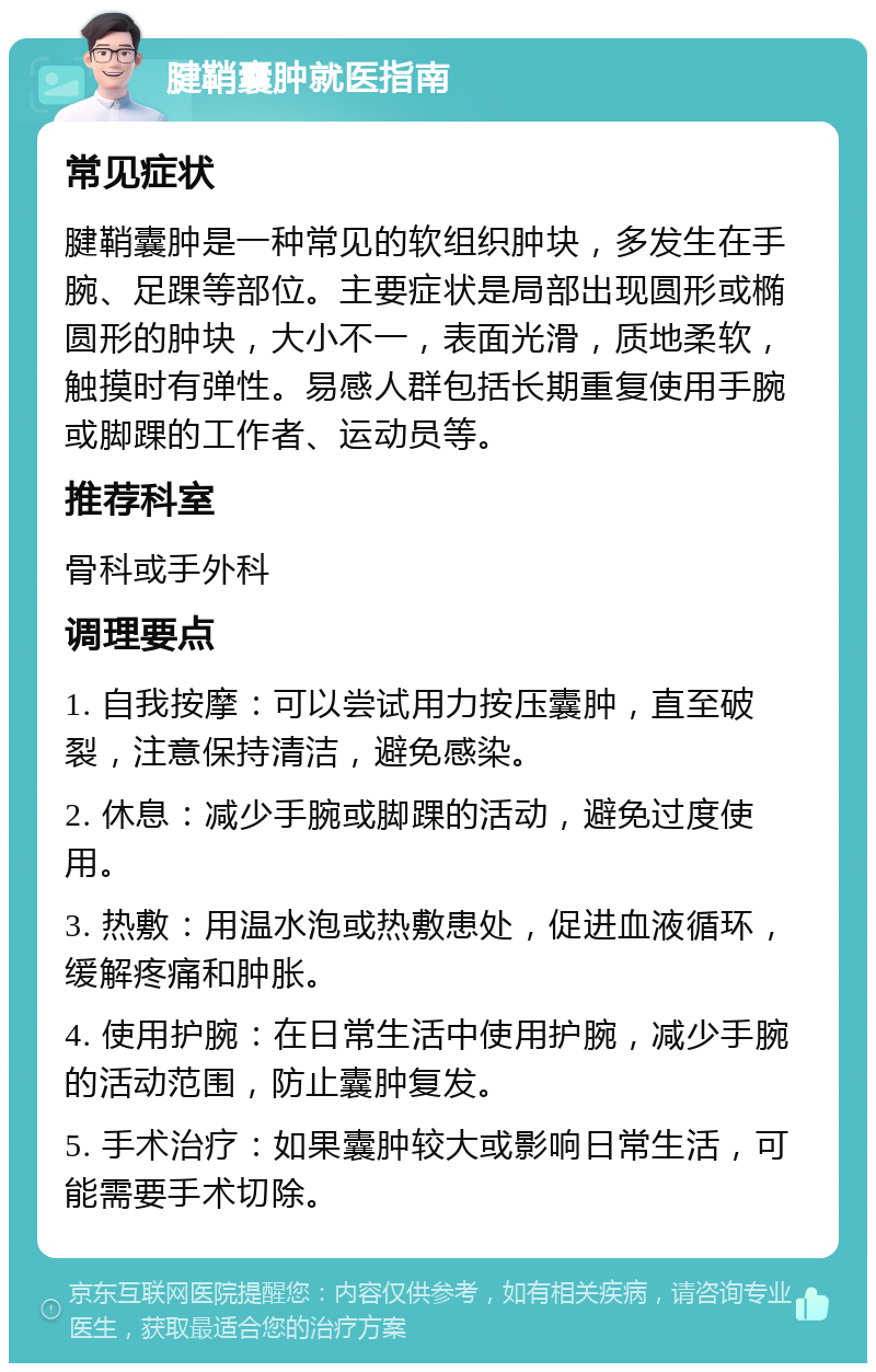 腱鞘囊肿就医指南 常见症状 腱鞘囊肿是一种常见的软组织肿块，多发生在手腕、足踝等部位。主要症状是局部出现圆形或椭圆形的肿块，大小不一，表面光滑，质地柔软，触摸时有弹性。易感人群包括长期重复使用手腕或脚踝的工作者、运动员等。 推荐科室 骨科或手外科 调理要点 1. 自我按摩：可以尝试用力按压囊肿，直至破裂，注意保持清洁，避免感染。 2. 休息：减少手腕或脚踝的活动，避免过度使用。 3. 热敷：用温水泡或热敷患处，促进血液循环，缓解疼痛和肿胀。 4. 使用护腕：在日常生活中使用护腕，减少手腕的活动范围，防止囊肿复发。 5. 手术治疗：如果囊肿较大或影响日常生活，可能需要手术切除。