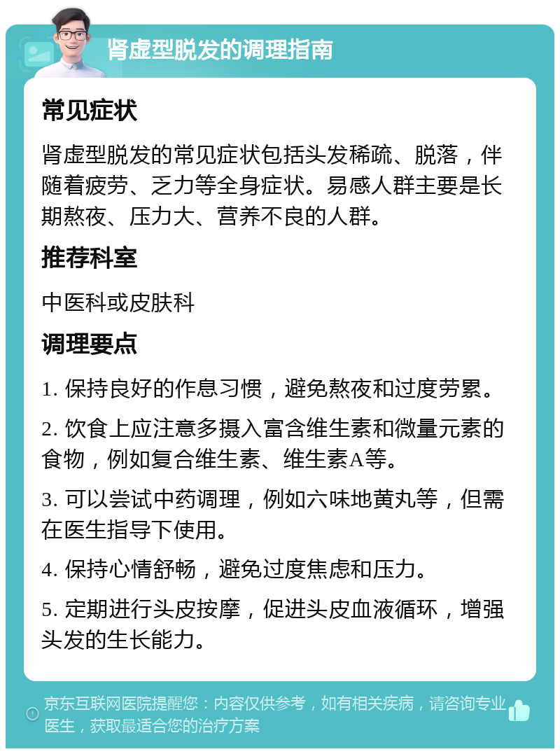 肾虚型脱发的调理指南 常见症状 肾虚型脱发的常见症状包括头发稀疏、脱落，伴随着疲劳、乏力等全身症状。易感人群主要是长期熬夜、压力大、营养不良的人群。 推荐科室 中医科或皮肤科 调理要点 1. 保持良好的作息习惯，避免熬夜和过度劳累。 2. 饮食上应注意多摄入富含维生素和微量元素的食物，例如复合维生素、维生素A等。 3. 可以尝试中药调理，例如六味地黄丸等，但需在医生指导下使用。 4. 保持心情舒畅，避免过度焦虑和压力。 5. 定期进行头皮按摩，促进头皮血液循环，增强头发的生长能力。