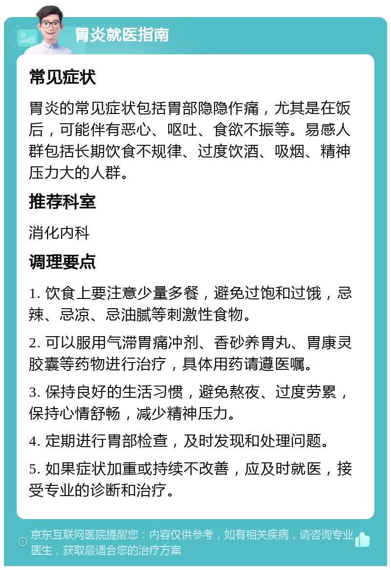 胃炎就医指南 常见症状 胃炎的常见症状包括胃部隐隐作痛，尤其是在饭后，可能伴有恶心、呕吐、食欲不振等。易感人群包括长期饮食不规律、过度饮酒、吸烟、精神压力大的人群。 推荐科室 消化内科 调理要点 1. 饮食上要注意少量多餐，避免过饱和过饿，忌辣、忌凉、忌油腻等刺激性食物。 2. 可以服用气滞胃痛冲剂、香砂养胃丸、胃康灵胶囊等药物进行治疗，具体用药请遵医嘱。 3. 保持良好的生活习惯，避免熬夜、过度劳累，保持心情舒畅，减少精神压力。 4. 定期进行胃部检查，及时发现和处理问题。 5. 如果症状加重或持续不改善，应及时就医，接受专业的诊断和治疗。