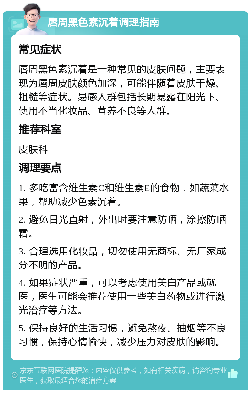 唇周黑色素沉着调理指南 常见症状 唇周黑色素沉着是一种常见的皮肤问题，主要表现为唇周皮肤颜色加深，可能伴随着皮肤干燥、粗糙等症状。易感人群包括长期暴露在阳光下、使用不当化妆品、营养不良等人群。 推荐科室 皮肤科 调理要点 1. 多吃富含维生素C和维生素E的食物，如蔬菜水果，帮助减少色素沉着。 2. 避免日光直射，外出时要注意防晒，涂擦防晒霜。 3. 合理选用化妆品，切勿使用无商标、无厂家成分不明的产品。 4. 如果症状严重，可以考虑使用美白产品或就医，医生可能会推荐使用一些美白药物或进行激光治疗等方法。 5. 保持良好的生活习惯，避免熬夜、抽烟等不良习惯，保持心情愉快，减少压力对皮肤的影响。