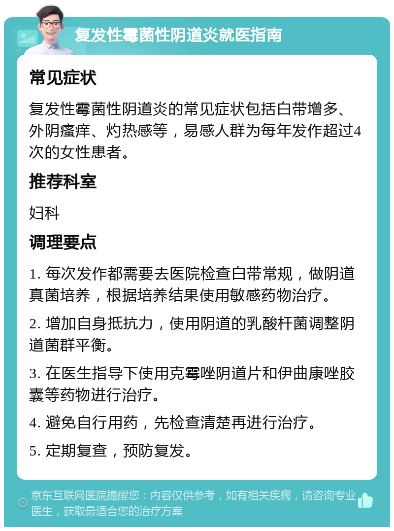 复发性霉菌性阴道炎就医指南 常见症状 复发性霉菌性阴道炎的常见症状包括白带增多、外阴瘙痒、灼热感等，易感人群为每年发作超过4次的女性患者。 推荐科室 妇科 调理要点 1. 每次发作都需要去医院检查白带常规，做阴道真菌培养，根据培养结果使用敏感药物治疗。 2. 增加自身抵抗力，使用阴道的乳酸杆菌调整阴道菌群平衡。 3. 在医生指导下使用克霉唑阴道片和伊曲康唑胶囊等药物进行治疗。 4. 避免自行用药，先检查清楚再进行治疗。 5. 定期复查，预防复发。