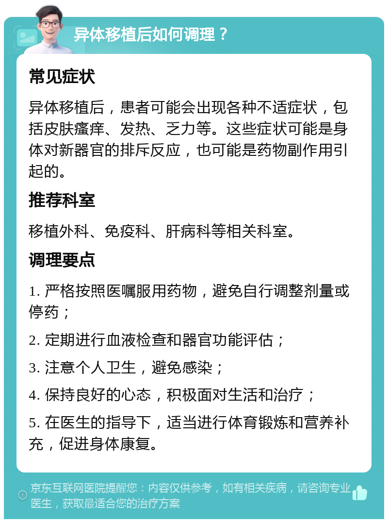 异体移植后如何调理？ 常见症状 异体移植后，患者可能会出现各种不适症状，包括皮肤瘙痒、发热、乏力等。这些症状可能是身体对新器官的排斥反应，也可能是药物副作用引起的。 推荐科室 移植外科、免疫科、肝病科等相关科室。 调理要点 1. 严格按照医嘱服用药物，避免自行调整剂量或停药； 2. 定期进行血液检查和器官功能评估； 3. 注意个人卫生，避免感染； 4. 保持良好的心态，积极面对生活和治疗； 5. 在医生的指导下，适当进行体育锻炼和营养补充，促进身体康复。