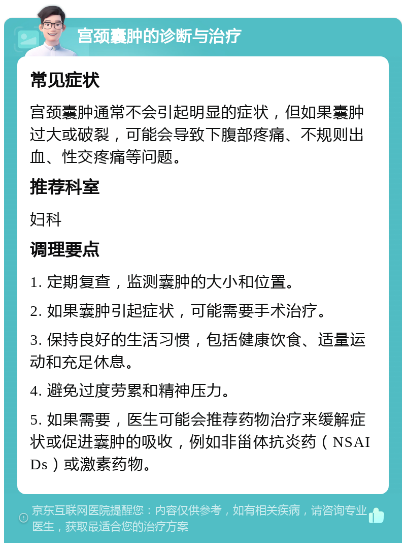 宫颈囊肿的诊断与治疗 常见症状 宫颈囊肿通常不会引起明显的症状，但如果囊肿过大或破裂，可能会导致下腹部疼痛、不规则出血、性交疼痛等问题。 推荐科室 妇科 调理要点 1. 定期复查，监测囊肿的大小和位置。 2. 如果囊肿引起症状，可能需要手术治疗。 3. 保持良好的生活习惯，包括健康饮食、适量运动和充足休息。 4. 避免过度劳累和精神压力。 5. 如果需要，医生可能会推荐药物治疗来缓解症状或促进囊肿的吸收，例如非甾体抗炎药（NSAIDs）或激素药物。