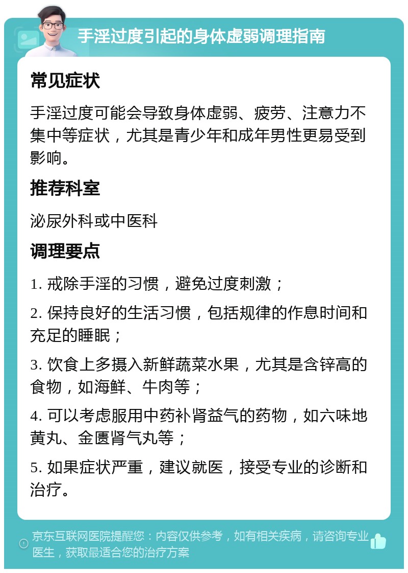 手淫过度引起的身体虚弱调理指南 常见症状 手淫过度可能会导致身体虚弱、疲劳、注意力不集中等症状，尤其是青少年和成年男性更易受到影响。 推荐科室 泌尿外科或中医科 调理要点 1. 戒除手淫的习惯，避免过度刺激； 2. 保持良好的生活习惯，包括规律的作息时间和充足的睡眠； 3. 饮食上多摄入新鲜蔬菜水果，尤其是含锌高的食物，如海鲜、牛肉等； 4. 可以考虑服用中药补肾益气的药物，如六味地黄丸、金匮肾气丸等； 5. 如果症状严重，建议就医，接受专业的诊断和治疗。