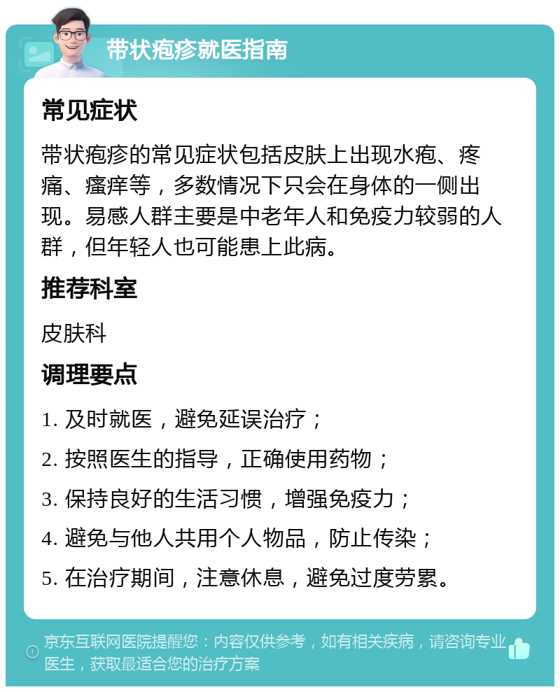 带状疱疹就医指南 常见症状 带状疱疹的常见症状包括皮肤上出现水疱、疼痛、瘙痒等，多数情况下只会在身体的一侧出现。易感人群主要是中老年人和免疫力较弱的人群，但年轻人也可能患上此病。 推荐科室 皮肤科 调理要点 1. 及时就医，避免延误治疗； 2. 按照医生的指导，正确使用药物； 3. 保持良好的生活习惯，增强免疫力； 4. 避免与他人共用个人物品，防止传染； 5. 在治疗期间，注意休息，避免过度劳累。